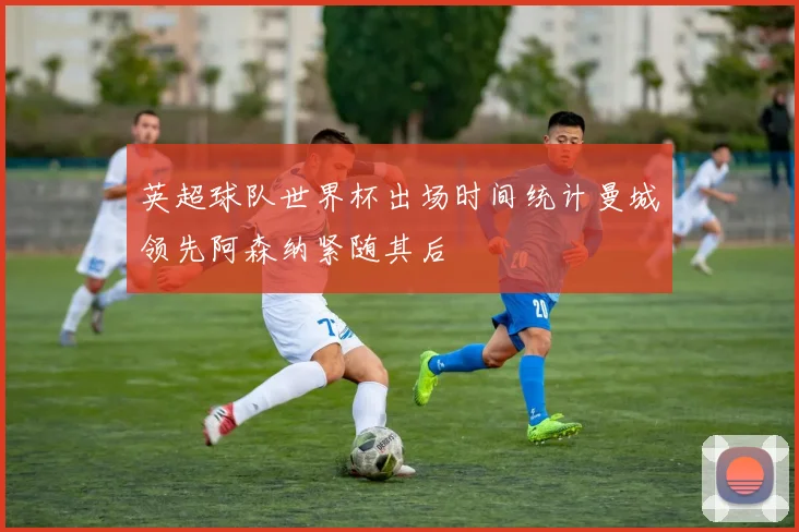 英超球队世界杯出场时间统计曼城领先阿森纳紧随其后