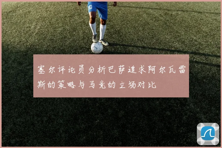 塞尔评论员分析巴萨追求阿尔瓦雷斯的策略与马竞的立场对比