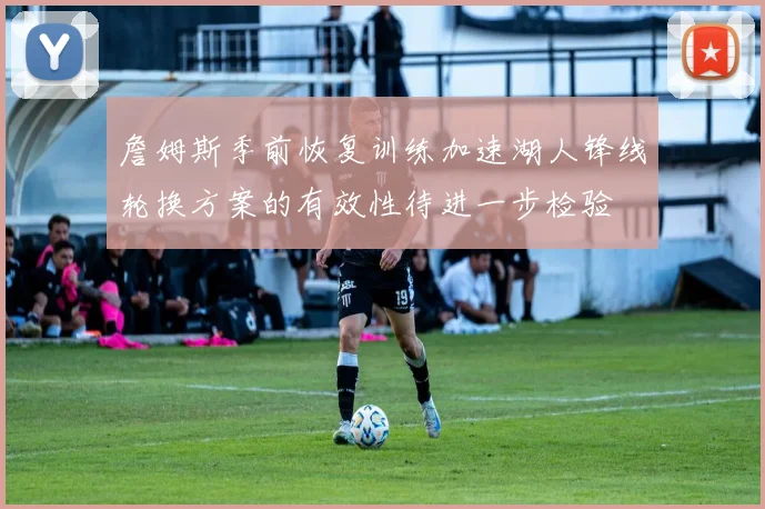 詹姆斯季前恢复训练加速湖人锋线轮换方案的有效性待进一步检验
