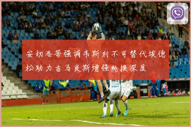 安切洛蒂强调韦斯利不可替代埃德松助力吉马良斯增强轮换深度