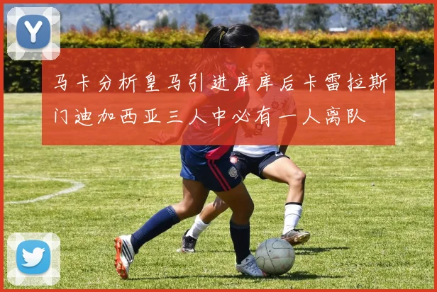 马卡分析皇马引进库库后卡雷拉斯门迪加西亚三人中必有一人离队