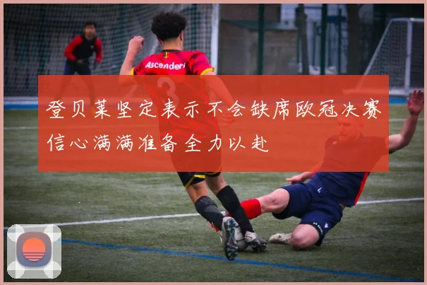 登贝莱坚定表示不会缺席欧冠决赛信心满满准备全力以赴