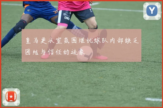 皇马更衣室氛围堪忧球队内部缺乏团结与信任的迹象