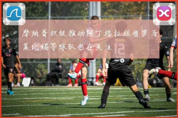 摩纳哥积极推动阿丁格拉租借罗马莱比锡等球队也在关注