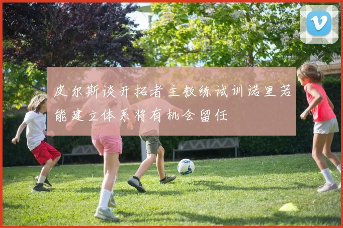 皮尔斯谈开拓者主教练试训诺里若能建立体系将有机会留任