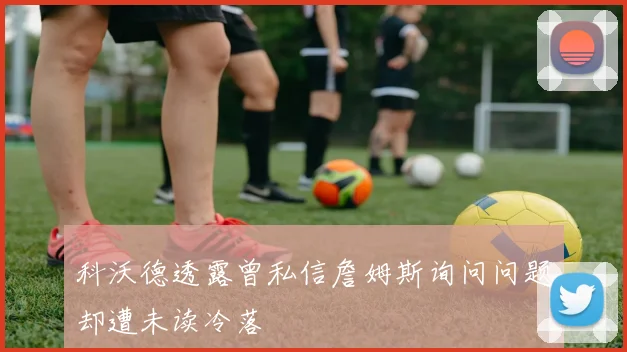 科沃德透露曾私信詹姆斯询问问题却遭未读冷落