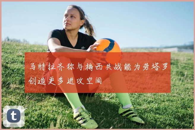 马特拉齐称与梅西共战能为劳塔罗创造更多进攻空间