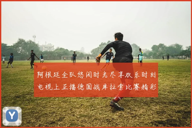阿根廷全队悠闲时光尽享欢乐时刻电视上正播德国战库拉索比赛精彩瞬间
