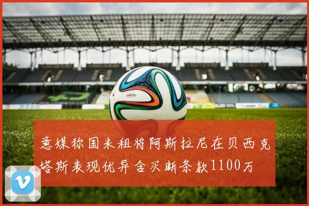 意媒称国米租将阿斯拉尼在贝西克塔斯表现优异含买断条款1100万