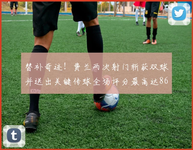 替补奇迹！费兰两次射门斩获双球并送出关键传球全场评分最高达86