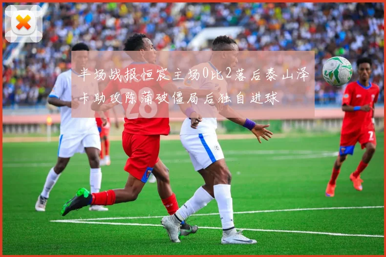 半场战报恒宸主场0比2落后泰山泽卡助攻陈蒲破僵局后独自进球