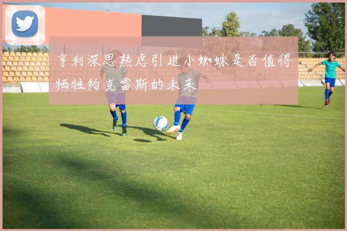亨利深思熟虑引进小蜘蛛是否值得牺牲约克雷斯的未来