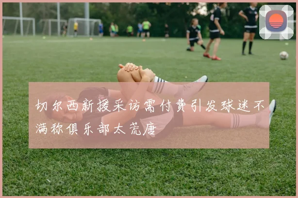 切尔西新援采访需付费引发球迷不满称俱乐部太荒唐