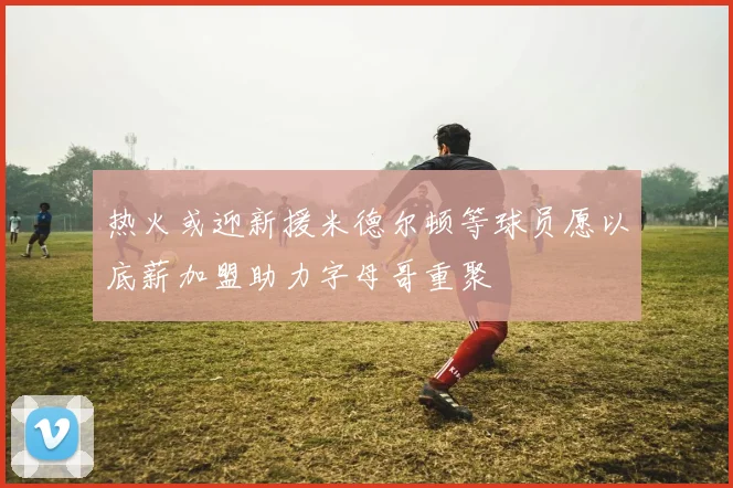 热火或迎新援米德尔顿等球员愿以底薪加盟助力字母哥重聚