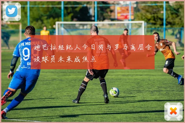迪巴拉经纪人今日将与罗马高层会谈球员未来成焦点