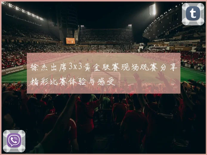 徐杰出席3x3黄金联赛现场观赛分享精彩比赛体验与感受