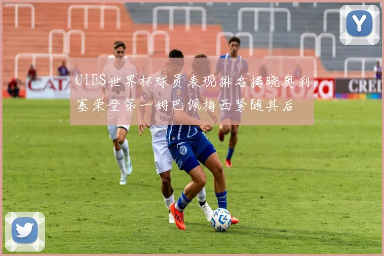 CIES世界杯球员表现排名揭晓奥利塞荣登第一姆巴佩梅西紧随其后