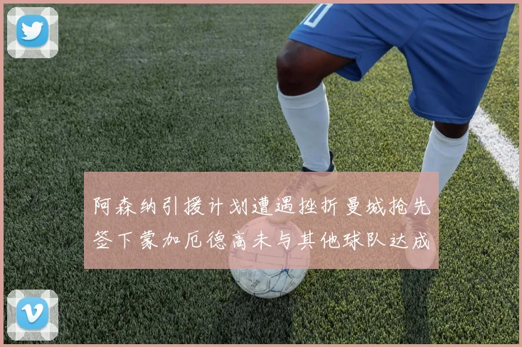阿森纳引援计划遭遇挫折曼城抢先签下蒙加厄德高未与其他球队达成协议