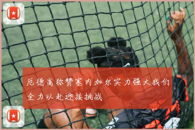 厄德高称赞塞内加尔实力强大我们全力以赴迎接挑战