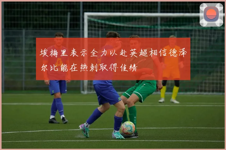 埃梅里表示全力以赴英超相信德泽尔比能在热刺取得佳绩