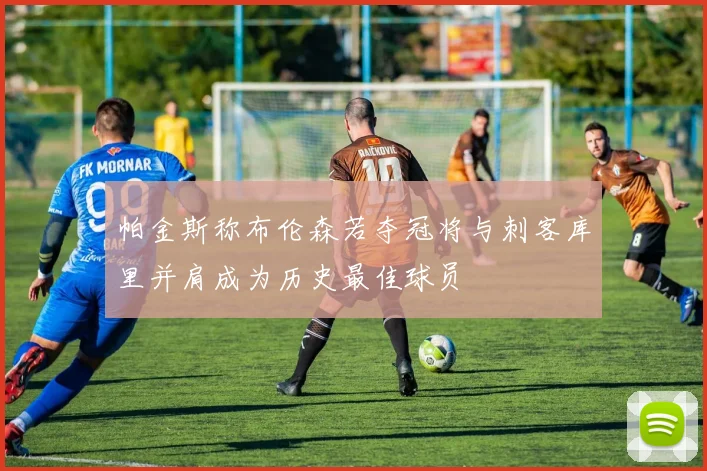 帕金斯称布伦森若夺冠将与刺客库里并肩成为历史最佳球员