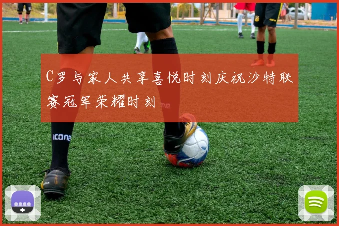 C罗与家人共享喜悦时刻庆祝沙特联赛冠军荣耀时刻