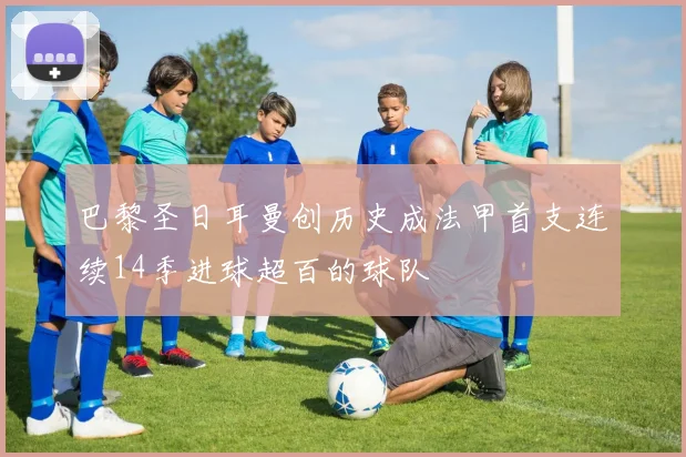巴黎圣日耳曼创历史成法甲首支连续14季进球超百的球队