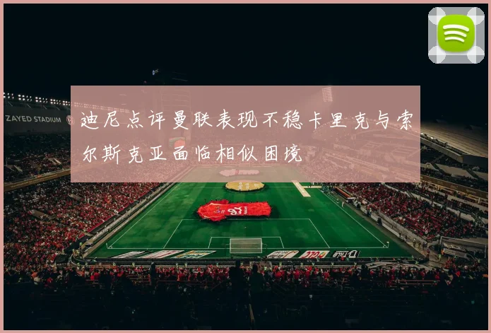 迪尼点评曼联表现不稳卡里克与索尔斯克亚面临相似困境