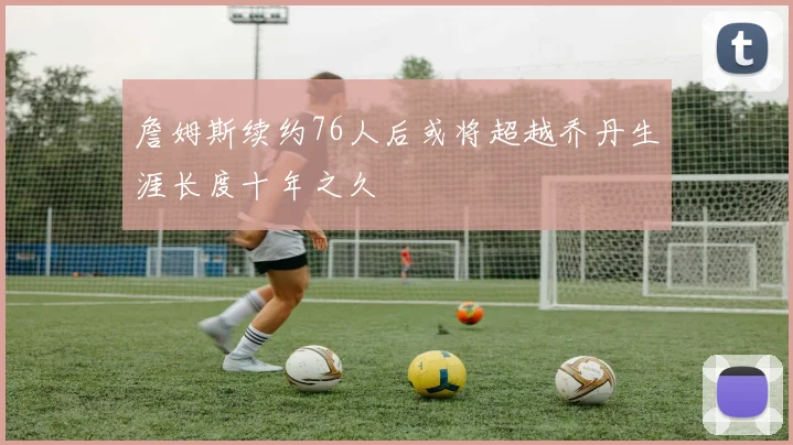 詹姆斯续约76人后或将超越乔丹生涯长度十年之久
