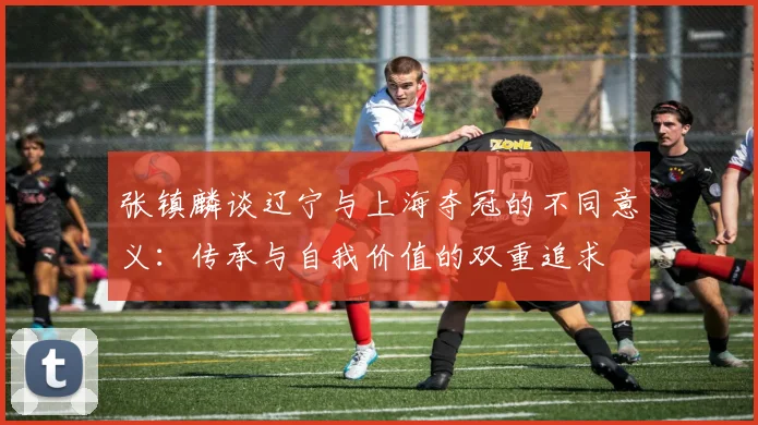 张镇麟谈辽宁与上海夺冠的不同意义：传承与自我价值的双重追求