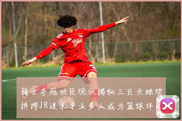 骑士夺冠功臣现状揭秘三巨头继续拼搏JR追求学业多人成为篮球评论员