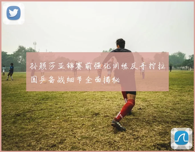 孙颖莎亚锦赛前强化训练反手拧拉国乒备战细节全面揭秘
