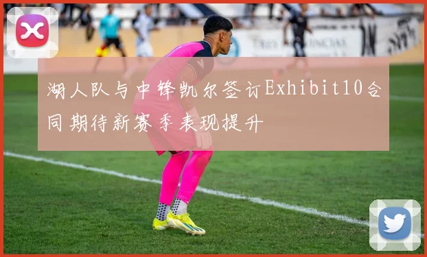 湖人队与中锋凯尔签订Exhibit10合同期待新赛季表现提升