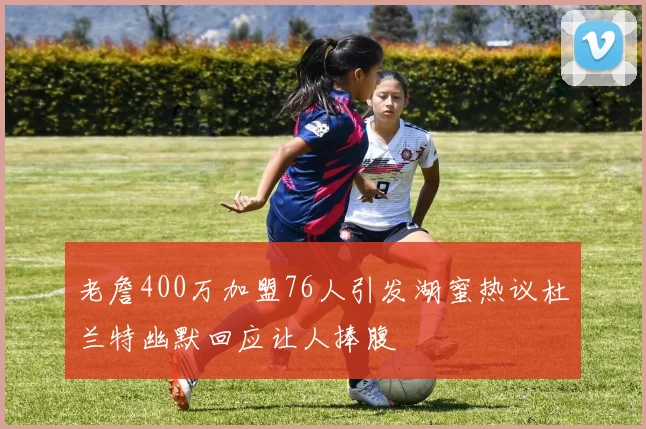 老詹400万加盟76人引发湖蜜热议杜兰特幽默回应让人捧腹