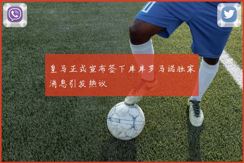 皇马正式宣布签下库库罗马诺独家消息引发热议