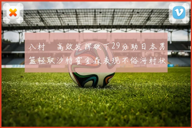 八村塁高效发挥砍下29分助日本男篮轻取沙特霍金森表现不俗河村状态低迷