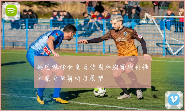 姆巴佩转会皇马传闻加剧锋线补强方案全面解析与展望