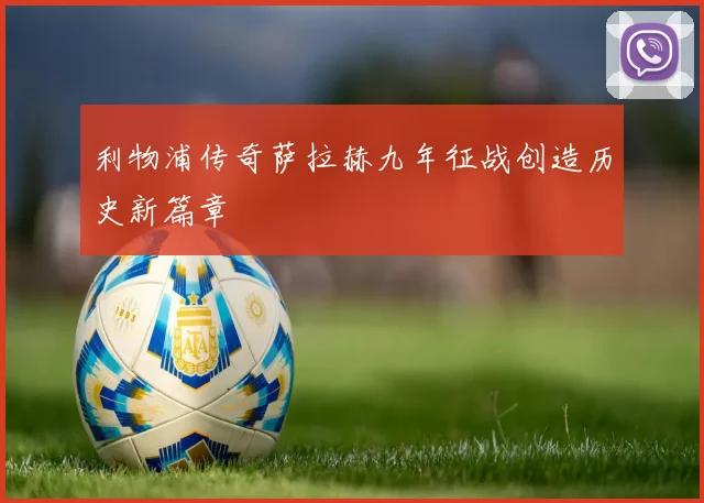 利物浦传奇萨拉赫九年征战创造历史新篇章