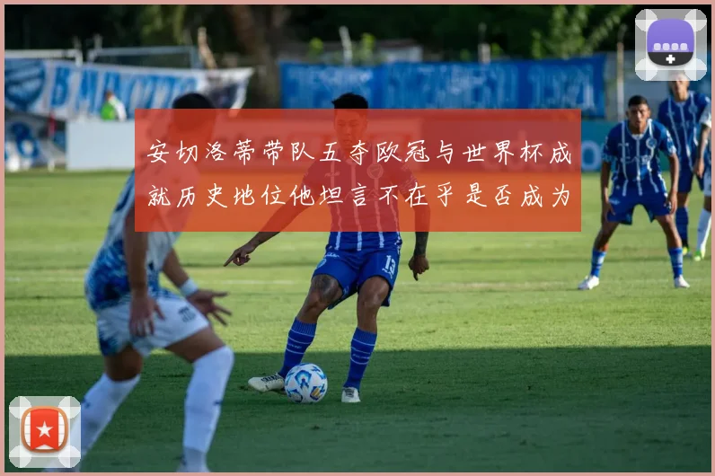 安切洛蒂带队五夺欧冠与世界杯成就历史地位他坦言不在乎是否成为第一人