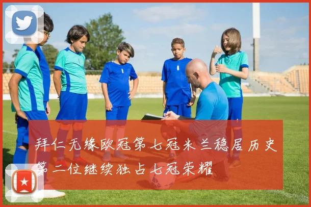 拜仁无缘欧冠第七冠米兰稳居历史第二位继续独占七冠荣耀